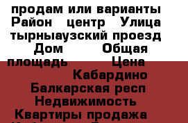 продам или варианты › Район ­ центр › Улица ­ тырныаузский проезд › Дом ­ 12 › Общая площадь ­ 117 › Цена ­ 6 600 000 - Кабардино-Балкарская респ. Недвижимость » Квартиры продажа   . Кабардино-Балкарская респ.